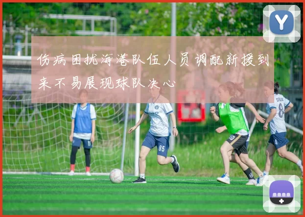 伤病困扰海港队伍人员调配新援到来不易展现球队决心