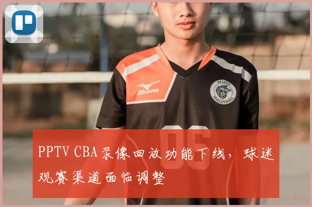PPTV CBA录像回放功能下线，球迷观赛渠道面临调整